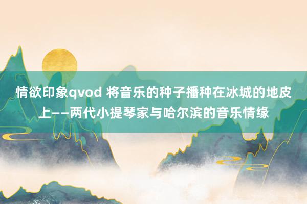 情欲印象qvod 将音乐的种子播种在冰城的地皮上——两代小提琴家与哈尔滨的音乐情缘