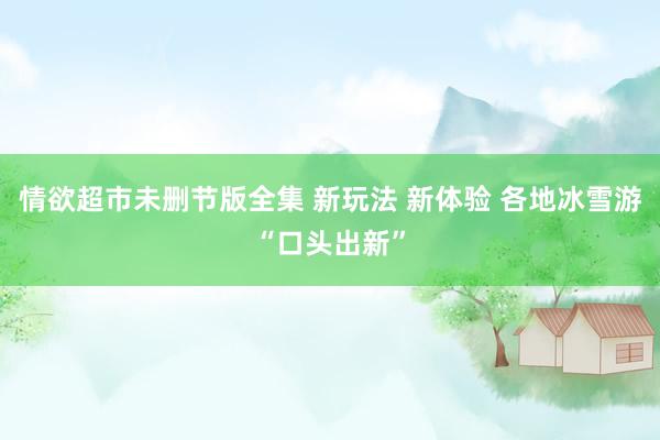 情欲超市未删节版全集 新玩法 新体验 各地冰雪游“口头出新”
