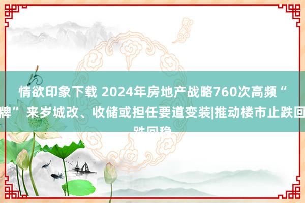 情欲印象下载 2024年房地产战略760次高频“出牌” 来岁城改、收储或担任要道变装|推动楼市止跌回稳