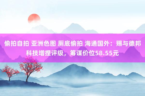 偷拍自拍 亚洲色图 厕底偷拍 海通国外：赐与德邦科技增捏评级，筹谋价位58.55元