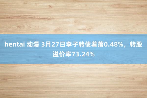 hentai 动漫 3月27日李子转债着落0.48%，转股溢价率73.24%