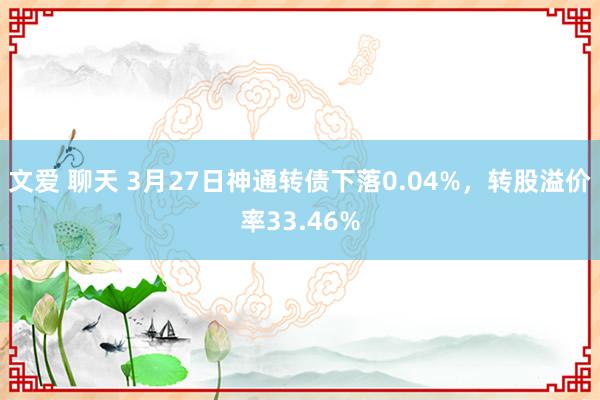文爱 聊天 3月27日神通转债下落0.04%，转股溢价率33.46%