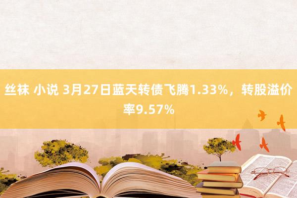 丝袜 小说 3月27日蓝天转债飞腾1.33%，转股溢价率9.57%