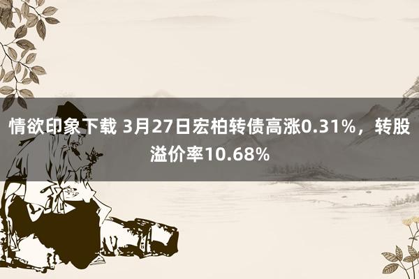 情欲印象下载 3月27日宏柏转债高涨0.31%，转股溢价率10.68%