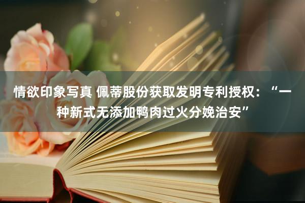 情欲印象写真 佩蒂股份获取发明专利授权：“一种新式无添加鸭肉过火分娩治安”