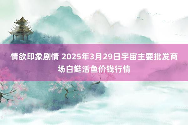 情欲印象剧情 2025年3月29日宇宙主要批发商场白鲢活鱼价钱行情