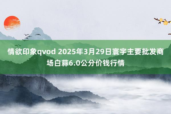 情欲印象qvod 2025年3月29日寰宇主要批发商场白蒜6.0公分价钱行情