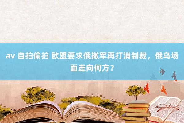 av 自拍偷拍 欧盟要求俄撤军再打消制裁，俄乌场面走向何方？