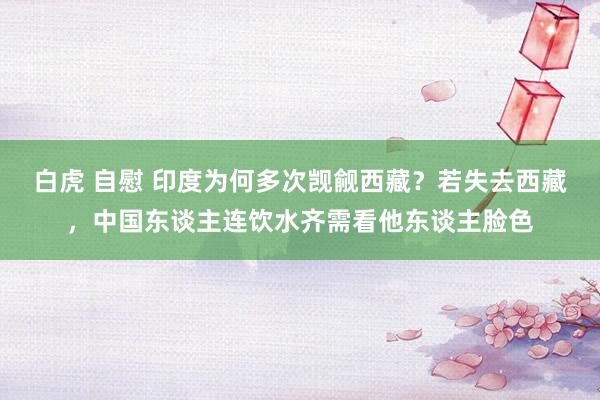 白虎 自慰 印度为何多次觊觎西藏？若失去西藏，中国东谈主连饮水齐需看他东谈主脸色