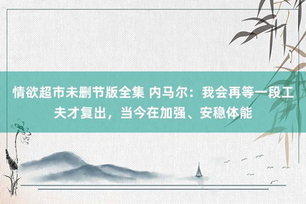 情欲超市未删节版全集 内马尔：我会再等一段工夫才复出，当今在加强、安稳体能