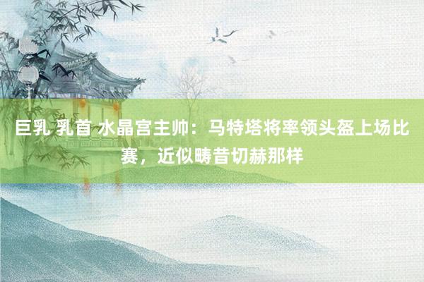 巨乳 乳首 水晶宫主帅：马特塔将率领头盔上场比赛，近似畴昔切赫那样