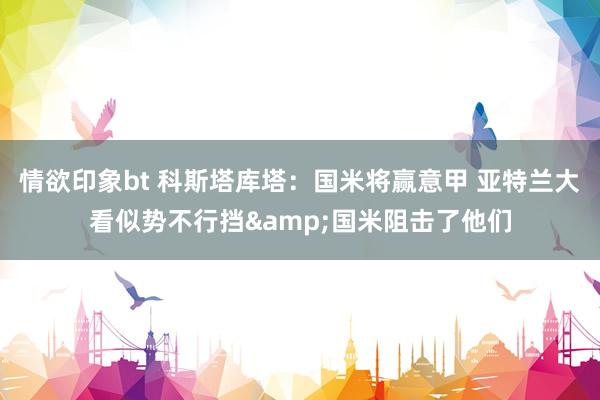 情欲印象bt 科斯塔库塔：国米将赢意甲 亚特兰大看似势不行挡&国米阻击了他们