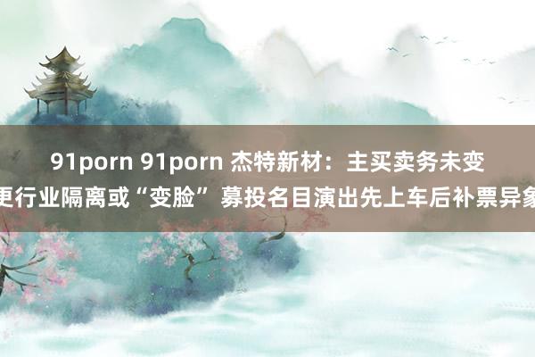 91porn 91porn 杰特新材：主买卖务未变更行业隔离或“变脸” 募投名目演出先上车后补票异象