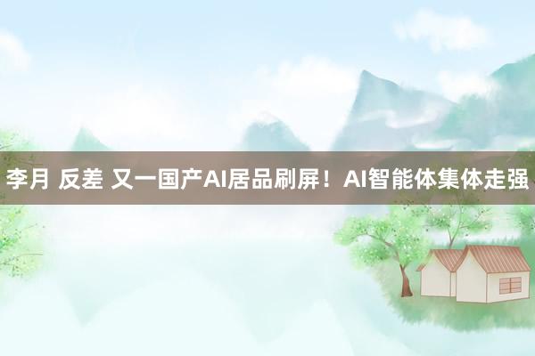 李月 反差 又一国产AI居品刷屏！AI智能体集体走强