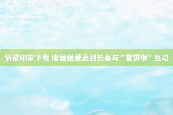 情欲印象下载 唐国强爱妻到长春与“雪饼猴”互动