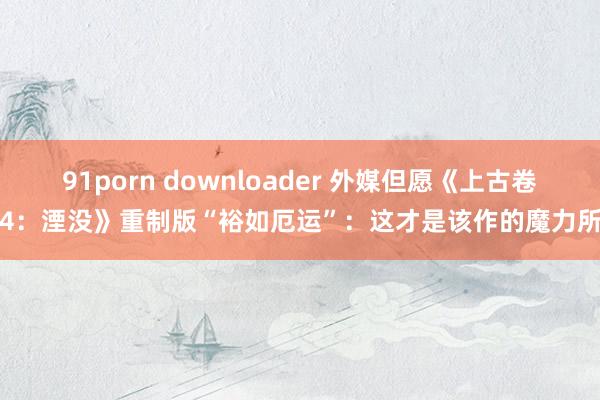 91porn downloader 外媒但愿《上古卷轴4：湮没》重制版“裕如厄运”：这才是该作的魔力所在