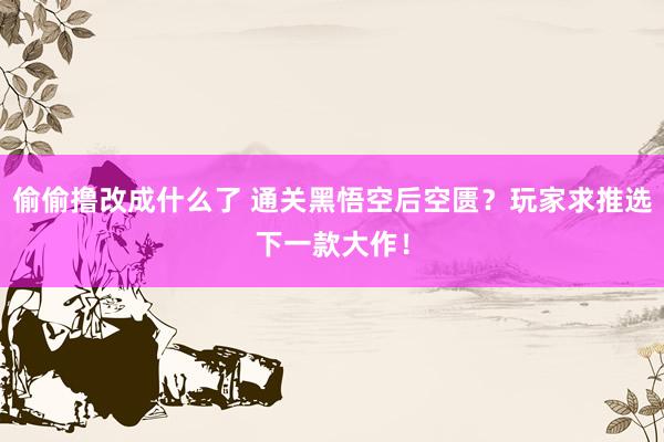 偷偷撸改成什么了 通关黑悟空后空匮？玩家求推选下一款大作！