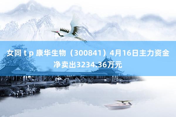 女同 t p 康华生物（300841）4月16日主力资金净卖出3234.36万元