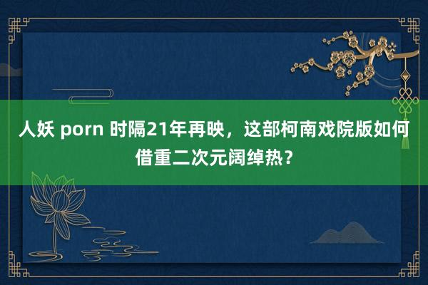 人妖 porn 时隔21年再映，这部柯南戏院版如何借重二次元阔绰热？