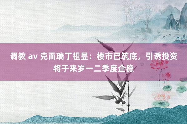 调教 av 克而瑞丁祖昱：楼市已筑底，引诱投资将于来岁一二季度企稳