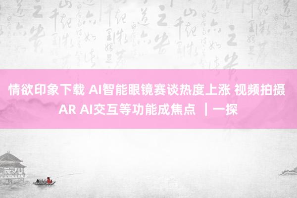 情欲印象下载 AI智能眼镜赛谈热度上涨 视频拍摄 AR AI交互等功能成焦点 ︱一探