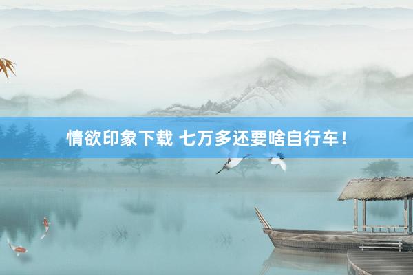 情欲印象下载 七万多还要啥自行车！