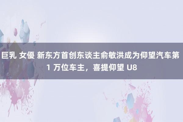 巨乳 女優 新东方首创东谈主俞敏洪成为仰望汽车第 1 万位车主，喜提仰望 U8