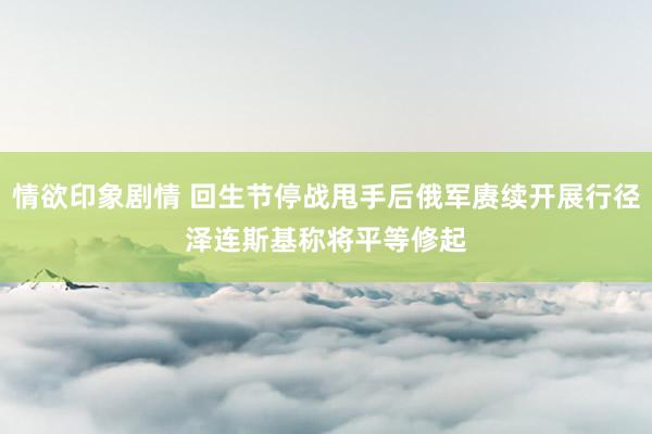 情欲印象剧情 回生节停战甩手后俄军赓续开展行径　泽连斯基称将平等修起