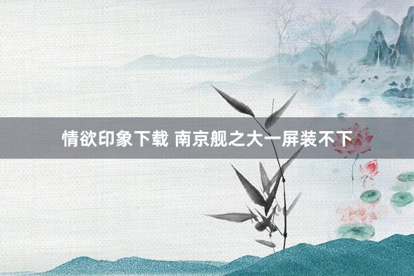 情欲印象下载 南京舰之大一屏装不下