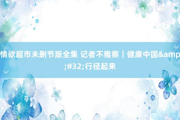 情欲超市未删节版全集 记者不雅察｜健康中国&#32;行径起来