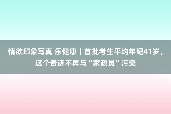 情欲印象写真 乐健康｜首批考生平均年纪41岁，这个奇迹不再与“家政员”污染