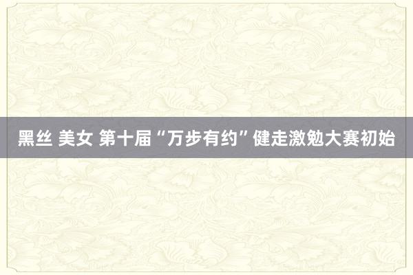 黑丝 美女 第十届“万步有约”健走激勉大赛初始