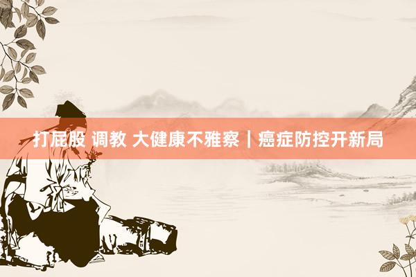 打屁股 调教 大健康不雅察｜癌症防控开新局