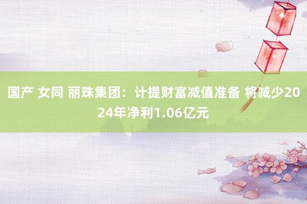 国产 女同 丽珠集团：计提财富减值准备 将减少2024年净利1.06亿元
