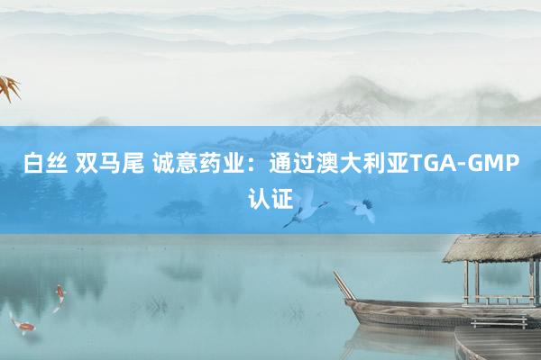 白丝 双马尾 诚意药业：通过澳大利亚TGA-GMP认证