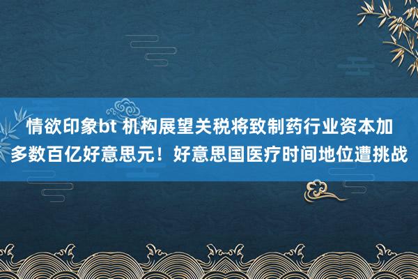 情欲印象bt 机构展望关税将致制药行业资本加多数百亿好意思元！好意思国医疗时间地位遭挑战