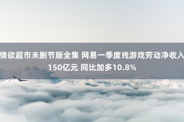 情欲超市未删节版全集 网易一季度线游戏劳动净收入150亿元 同比加多10.8%