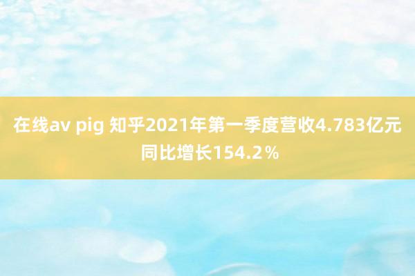 在线av pig 知乎2021年第一季度营收4.783亿元 同比增长154.2％