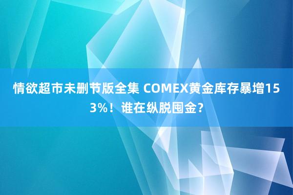 情欲超市未删节版全集 COMEX黄金库存暴增153%！谁在纵脱囤金？