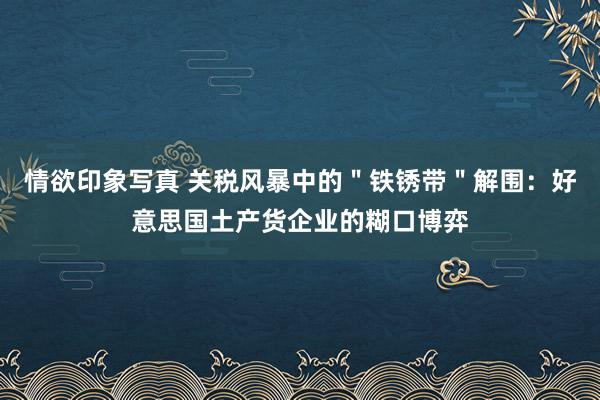 情欲印象写真 关税风暴中的＂铁锈带＂解围：好意思国土产货企业的糊口博弈