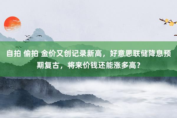 自拍 偷拍 金价又创记录新高，好意思联储降息预期复古，将来价钱还能涨多高？