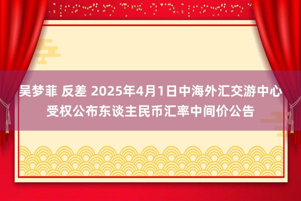 吴梦菲 反差 2025年4月1日中海外汇交游中心受权公布东谈主民币汇率中间价公告