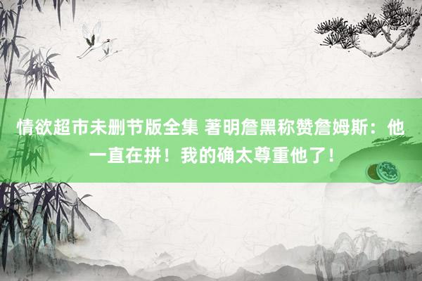 情欲超市未删节版全集 著明詹黑称赞詹姆斯：他一直在拼！我的确太尊重他了！