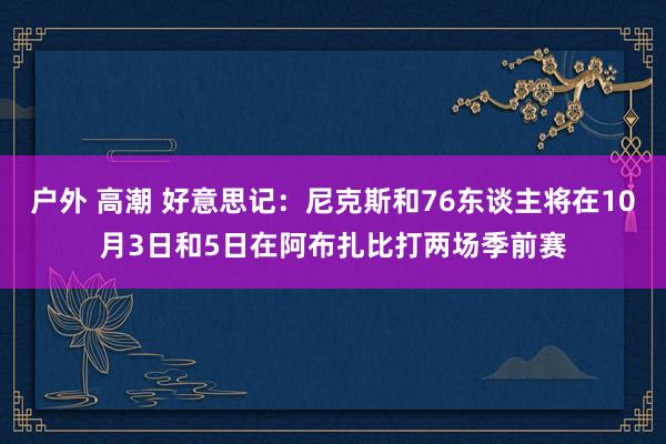 户外 高潮 好意思记：尼克斯和76东谈主将在10月3日和5日在阿布扎比打两场季前赛