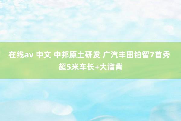 在线av 中文 中邦原土研发 广汽丰田铂智7首秀 超5米车长+大溜背