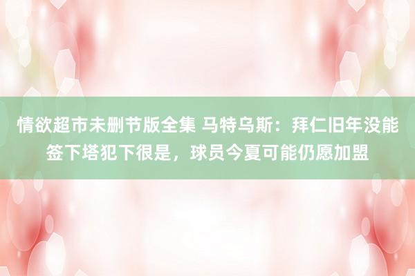 情欲超市未删节版全集 马特乌斯：拜仁旧年没能签下塔犯下很是，球员今夏可能仍愿加盟
