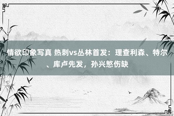 情欲印象写真 热刺vs丛林首发：理查利森、特尔、库卢先发，孙兴慜伤缺