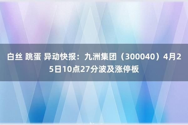 白丝 跳蛋 异动快报：九洲集团（300040）4月25日10点27分波及涨停板