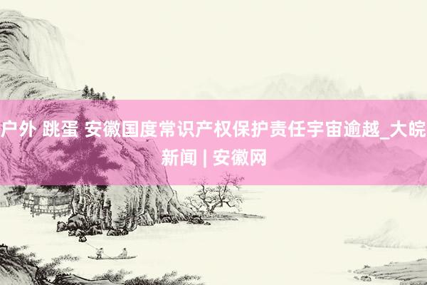户外 跳蛋 安徽国度常识产权保护责任宇宙逾越_大皖新闻 | 安徽网
