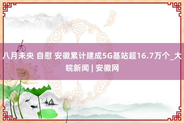八月未央 自慰 安徽累计建成5G基站超16.7万个_大皖新闻 | 安徽网
